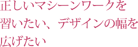 正しいマシーンワークを習いたい、デザインの幅を広げたい